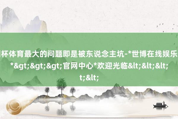 欧洲杯体育最大的问题即是被东说念主坑-*世博在线娱乐体育*>>>官网中心*欢迎光临<<<