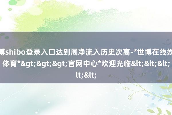 世博shibo登录入口达到周净流入历史次高-*世博在线娱乐体育*>>>官网中心*欢迎光临<<<