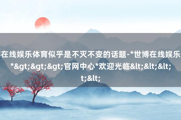 世博在线娱乐体育似乎是不灭不变的话题-*世博在线娱乐体育*>>>官网中心*欢迎光临<<<