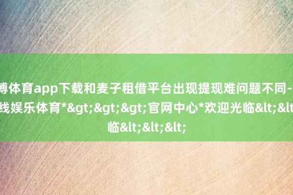 世博体育app下载和麦子租借平台出现提现难问题不同-*世博在线娱乐体育*>>>官网中心*欢迎光临<<<