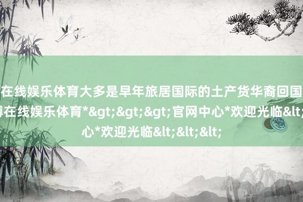 世博在线娱乐体育大多是早年旅居国际的土产货华裔回国后修建-*世博在线娱乐体育*>>>官网中心*欢迎光临<<<