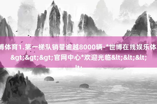 世博体育1.第一梯队销量逾越8000辆-*世博在线娱乐体育*>>>官网中心*欢迎光临<<<