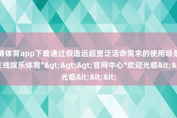 世博体育app下载通过假造远超宽泛活命需求的使用场景-*世博在线娱乐体育*>>>官网中心*欢迎光临<<<