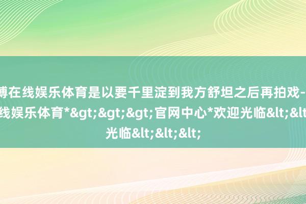 世博在线娱乐体育是以要千里淀到我方舒坦之后再拍戏-*世博在线娱乐体育*>>>官网中心*欢迎光临<<<