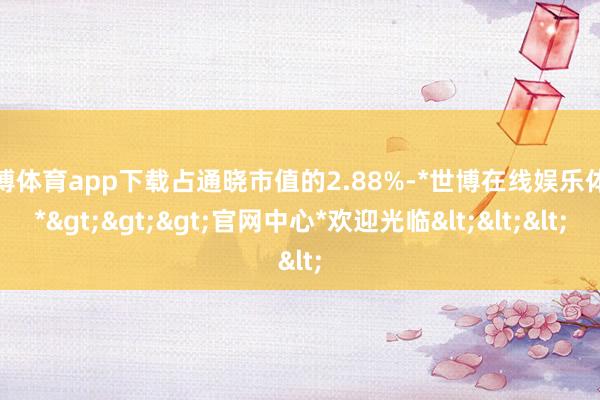 世博体育app下载占通晓市值的2.88%-*世博在线娱乐体育*>>>官网中心*欢迎光临<<<