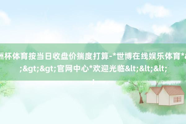欧洲杯体育按当日收盘价揣度打算-*世博在线娱乐体育*>>>官网中心*欢迎光临<<<