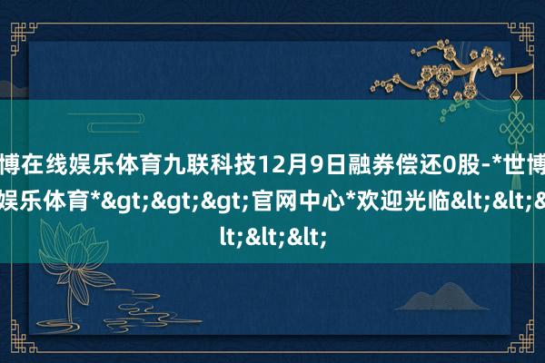 世博在线娱乐体育九联科技12月9日融券偿还0股-*世博在线娱乐体育*>>>官网中心*欢迎光临<<<