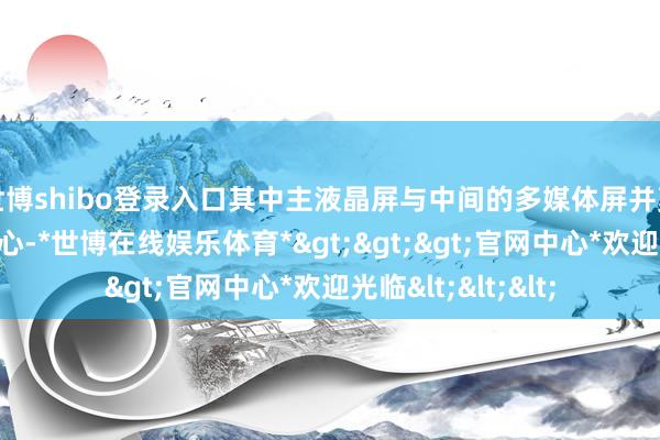 世博shibo登录入口其中主液晶屏与中间的多媒体屏并莫得吸收矫捷式野心-*世博在线娱乐体育*>>>官网中心*欢迎光临<<<