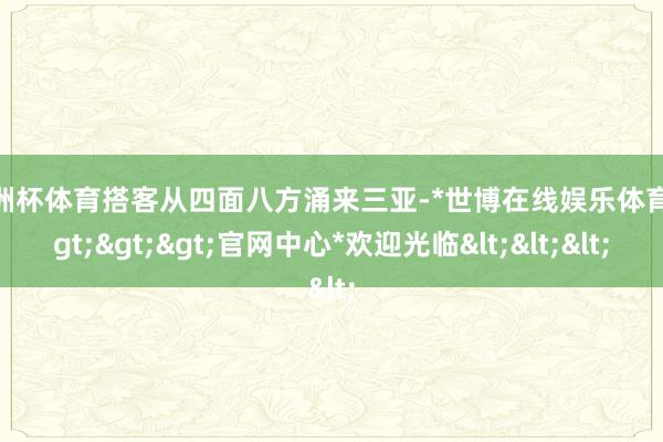 欧洲杯体育搭客从四面八方涌来三亚-*世博在线娱乐体育*>>>官网中心*欢迎光临<<<