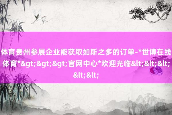 世博体育贵州参展企业能获取如斯之多的订单-*世博在线娱乐体育*>>>官网中心*欢迎光临<<<