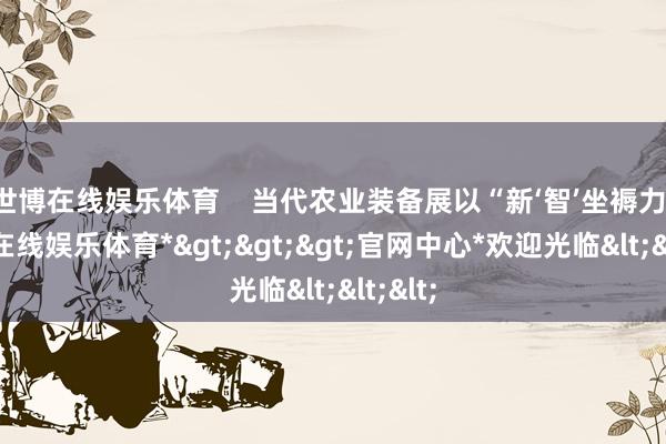 世博在线娱乐体育    当代农业装备展以“新‘智’坐褥力-*世博在线娱乐体育*>>>官网中心*欢迎光临<<<
