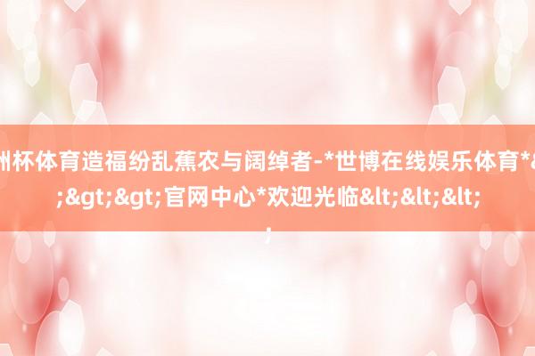 欧洲杯体育造福纷乱蕉农与阔绰者-*世博在线娱乐体育*>>>官网中心*欢迎光临<<<