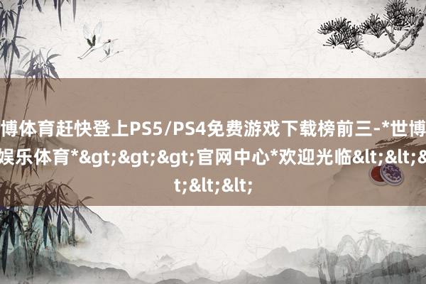 世博体育赶快登上PS5/PS4免费游戏下载榜前三-*世博在线娱乐体育*>>>官网中心*欢迎光临<<<