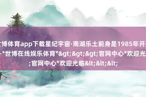 世博体育app下载星纪宇宙·南湖乐土前身是1985年开园的南湖游乐土-*世博在线娱乐体育*>>>官网中心*欢迎光临<<<