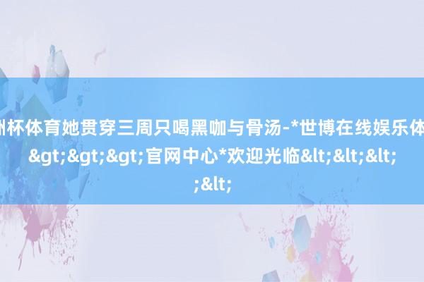 欧洲杯体育她贯穿三周只喝黑咖与骨汤-*世博在线娱乐体育*>>>官网中心*欢迎光临<<<