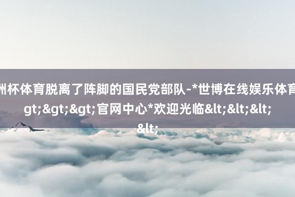 欧洲杯体育脱离了阵脚的国民党部队-*世博在线娱乐体育*>>>官网中心*欢迎光临<<<