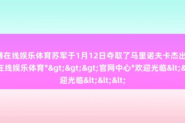 世博在线娱乐体育苏军于1月12日夺取了马里诺夫卡杰出部-*世博在线娱乐体育*>>>官网中心*欢迎光临<<<
