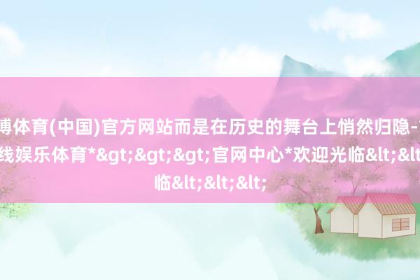 世博体育(中国)官方网站而是在历史的舞台上悄然归隐-*世博在线娱乐体育*>>>官网中心*欢迎光临<<<