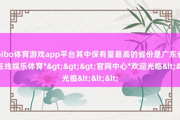 shibo体育游戏app平台其中保有量最高的省份是广东省-*世博在线娱乐体育*>>>官网中心*欢迎光临<<<
