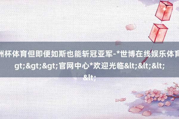 欧洲杯体育但即便如斯也能斩冠亚军-*世博在线娱乐体育*>>>官网中心*欢迎光临<<<