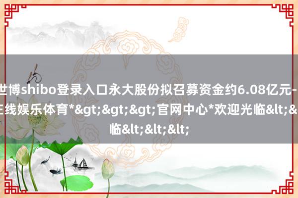 世博shibo登录入口永大股份拟召募资金约6.08亿元-*世博在线娱乐体育*>>>官网中心*欢迎光临<<<