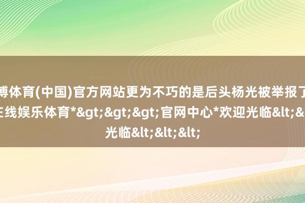 世博体育(中国)官方网站更为不巧的是后头杨光被举报了-*世博在线娱乐体育*>>>官网中心*欢迎光临<<<