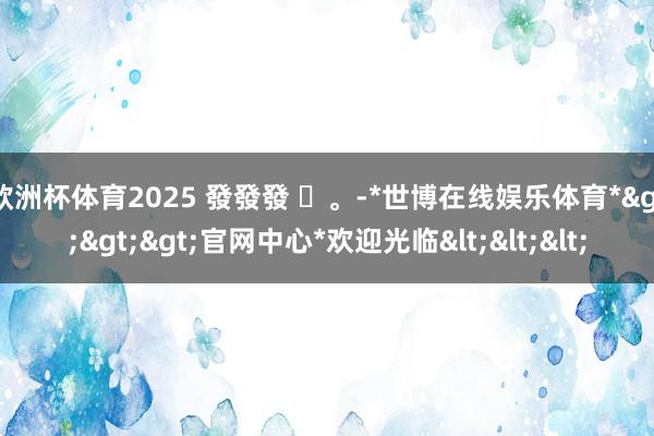 欧洲杯体育2025 發發發 ✨。-*世博在线娱乐体育*>>>官网中心*欢迎光临<<<