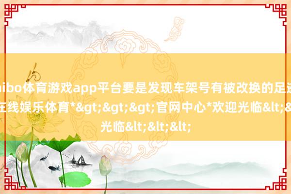 shibo体育游戏app平台要是发现车架号有被改换的足迹-*世博在线娱乐体育*>>>官网中心*欢迎光临<<<