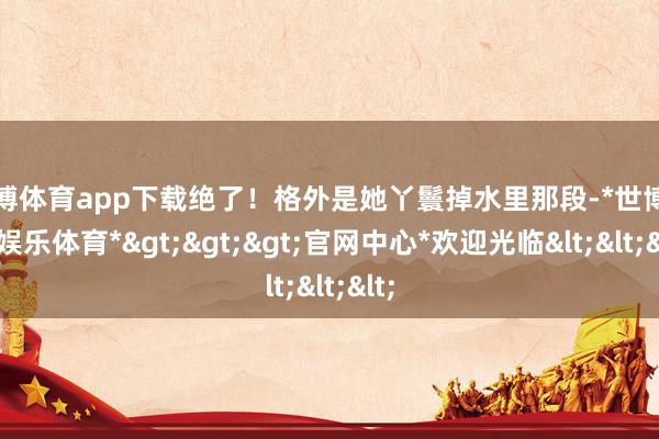 世博体育app下载绝了！格外是她丫鬟掉水里那段-*世博在线娱乐体育*>>>官网中心*欢迎光临<<<