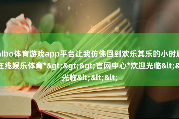 shibo体育游戏app平台让我仿佛回到欢乐其乐的小时辰-*世博在线娱乐体育*>>>官网中心*欢迎光临<<<