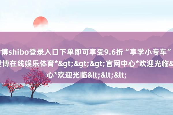 世博shibo登录入口下单即可享受9.6折“享学小专车”扣头优惠-*世博在线娱乐体育*>>>官网中心*欢迎光临<<<