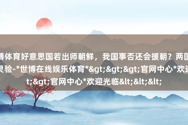 世博体育好意思国若出师朝鲜，我国事否还会援朝？两国友好配合协议已经灵验-*世博在线娱乐体育*>>>官网中心*欢迎光临<<<