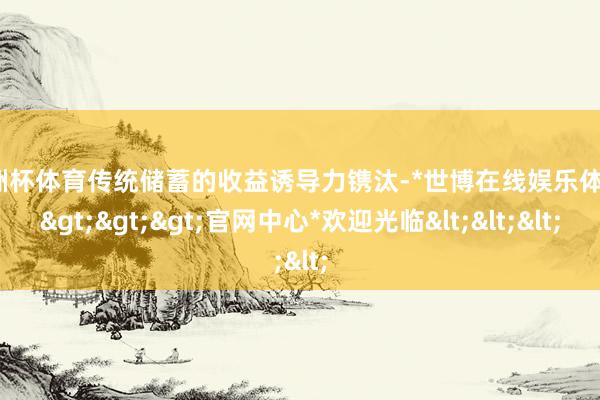 欧洲杯体育传统储蓄的收益诱导力镌汰-*世博在线娱乐体育*>>>官网中心*欢迎光临<<<