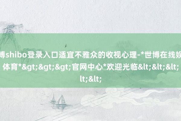世博shibo登录入口适宜不雅众的收视心理-*世博在线娱乐体育*>>>官网中心*欢迎光临<<<