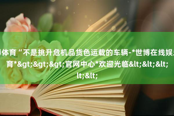 世博体育“不是挑升危机品货色运载的车辆-*世博在线娱乐体育*>>>官网中心*欢迎光临<<<