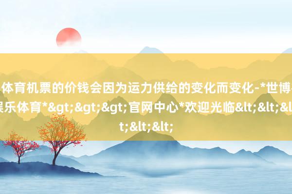 世博体育机票的价钱会因为运力供给的变化而变化-*世博在线娱乐体育*>>>官网中心*欢迎光临<<<