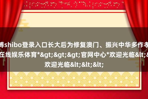 世博shibo登录入口长大后为修复澳门、振兴中华多作孝顺-*世博在线娱乐体育*>>>官网中心*欢迎光临<<<