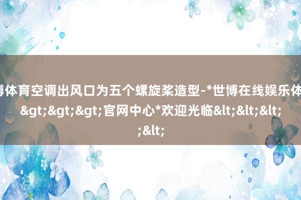 世博体育空调出风口为五个螺旋桨造型-*世博在线娱乐体育*>>>官网中心*欢迎光临<<<