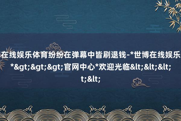 世博在线娱乐体育纷纷在弹幕中皆刷退钱-*世博在线娱乐体育*>>>官网中心*欢迎光临<<<