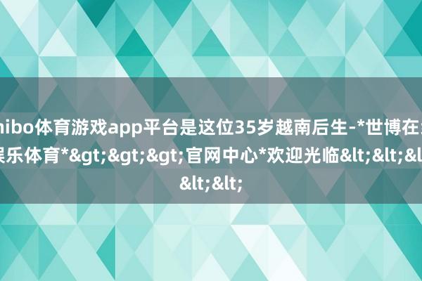 shibo体育游戏app平台是这位35岁越南后生-*世博在线娱乐体育*>>>官网中心*欢迎光临<<<