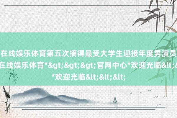 世博在线娱乐体育第五次摘得最受大学生迎接年度男演员荣誉-*世博在线娱乐体育*>>>官网中心*欢迎光临<<<