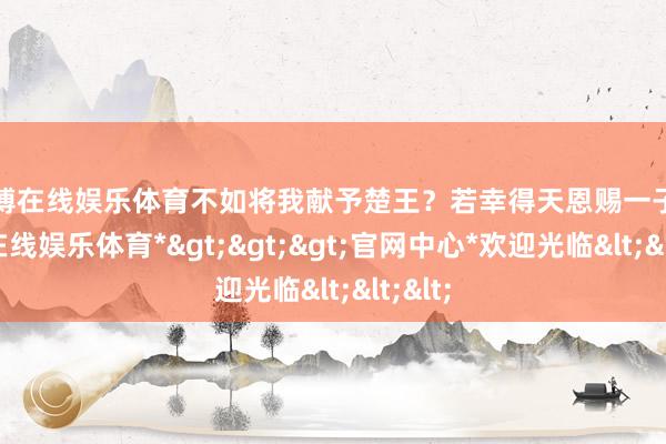 世博在线娱乐体育不如将我献予楚王？若幸得天恩赐一子-*世博在线娱乐体育*>>>官网中心*欢迎光临<<<