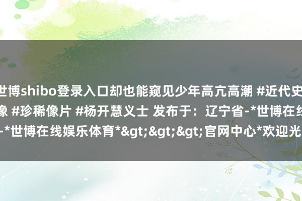 世博shibo登录入口却也能窥见少年高亢高潮 #近代史 #东谈主物故事 #珍稀影像 #珍稀像片 #杨开慧义士 发布于：辽宁省-*世博在线娱乐体育*>>>官网中心*欢迎光临<<<