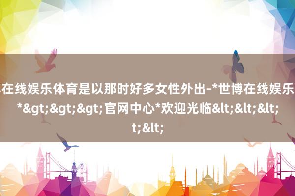 世博在线娱乐体育是以那时好多女性外出-*世博在线娱乐体育*>>>官网中心*欢迎光临<<<