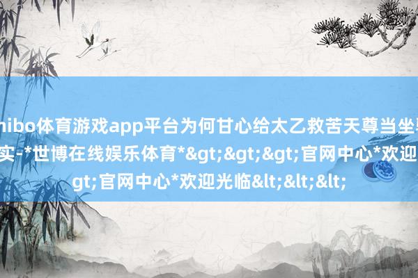 shibo体育游戏app平台为何甘心给太乙救苦天尊当坐骑？原因其实很现实-*世博在线娱乐体育*>>>官网中心*欢迎光临<<<