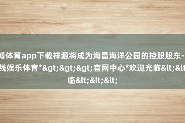 世博体育app下载祥源将成为海昌海洋公园的控股股东-*世博在线娱乐体育*>>>官网中心*欢迎光临<<<