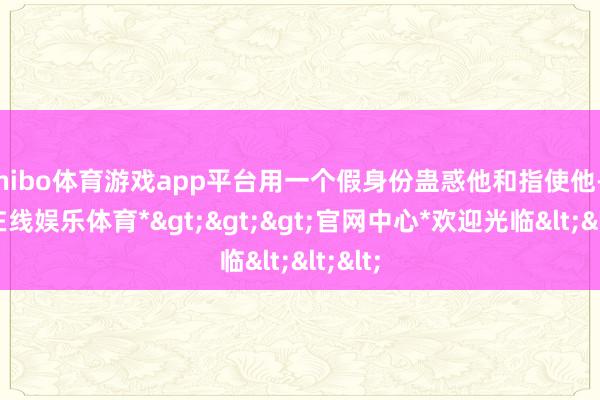 shibo体育游戏app平台用一个假身份蛊惑他和指使他-*世博在线娱乐体育*>>>官网中心*欢迎光临<<<