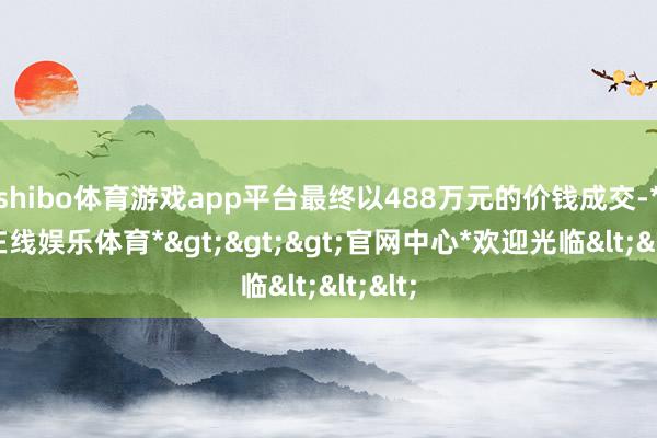 shibo体育游戏app平台最终以488万元的价钱成交-*世博在线娱乐体育*>>>官网中心*欢迎光临<<<