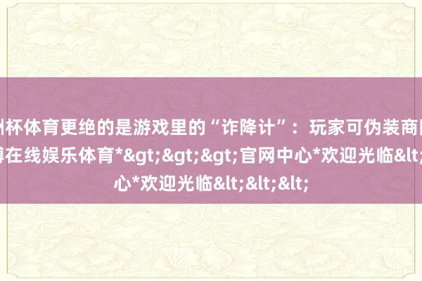 欧洲杯体育更绝的是游戏里的“诈降计”：玩家可伪装商队包机-*世博在线娱乐体育*>>>官网中心*欢迎光临<<<