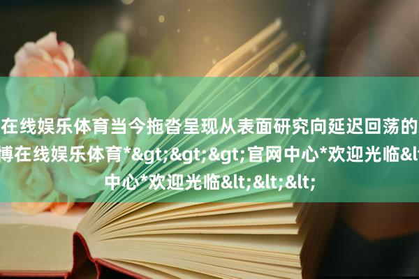 世博在线娱乐体育当今拖沓呈现从表面研究向延迟回荡的欢乐态势-*世博在线娱乐体育*>>>官网中心*欢迎光临<<<